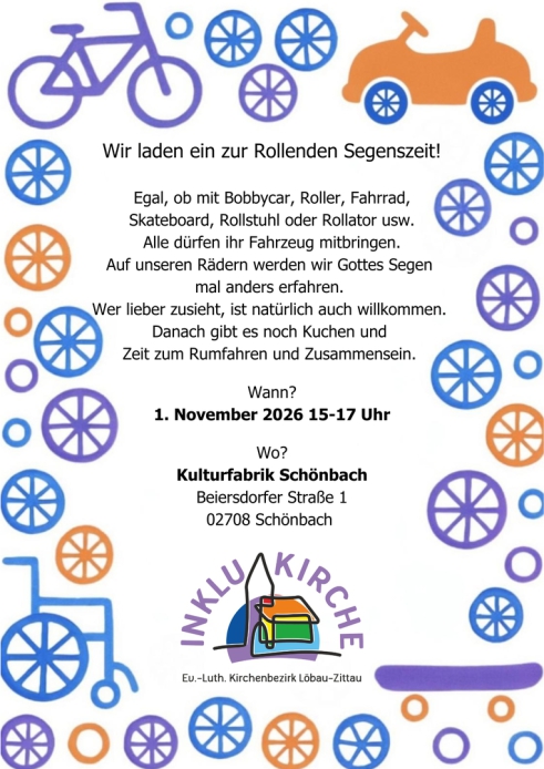 Wir laden ein zur Rollenden Segenszeit!  Egal, ob mit Bobbycar, Roller, Fahrrad, Skateboard, Rollstuhl oder Rollator usw. Alle dürfen ihr Fahrzeug mitbringen. Auf unseren Rädern werden wir Gottes Segen  mal anders erfahren.  Wer lieber zusieht, ist natürl